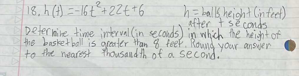 18, h(t)=-16t^2+22t+6 h=bal/s height (infeet) 
after + seconds
Determine time interval (in seconds ) in which the height of 
the basketball is greater than 8 feef, Round your answer 
to the nearest thousandth of a second.