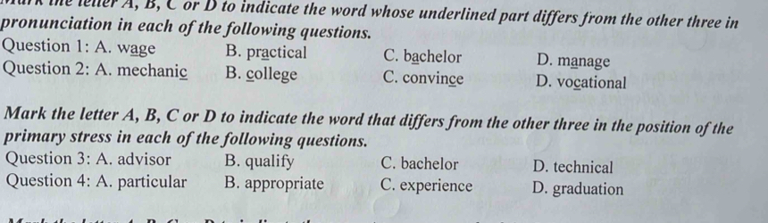 the lelerA, B, Cor D to indicate the word whose underlined part differs from the other three in
pronunciation in each of the following questions.
Question 1:A . wage B. practical C. bachelor D. manage
Question 2:A . mechanic B. college C. convince D. vocational
Mark the letter A, B, C or D to indicate the word that differs from the other three in the position of the
primary stress in each of the following questions.
Question 3:A . advisor B. qualify C. bachelor D. technical
Question 4:A . particular B. appropriate C. experience D. graduation