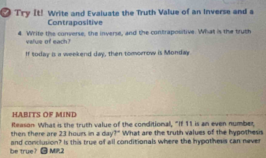 ₹ Try It! Write and Evaluate the Truth Value of an Inverse and a 
Contrapositive 
4. Write the converse, the inverse, and the contrapositive. What is the truth 
value of each? 
If today is a weekend day, then tomorrow is Monday. 
HABITS OF MIND 
Reason What is the truth value of the conditional, “If 11 is an even number, 
then there are 23 hours in a day?" What are the truth values of the hypothesis 
and conclusion? Is this true of all conditionals where the hypothesis can never 
be true? 0 MP.2