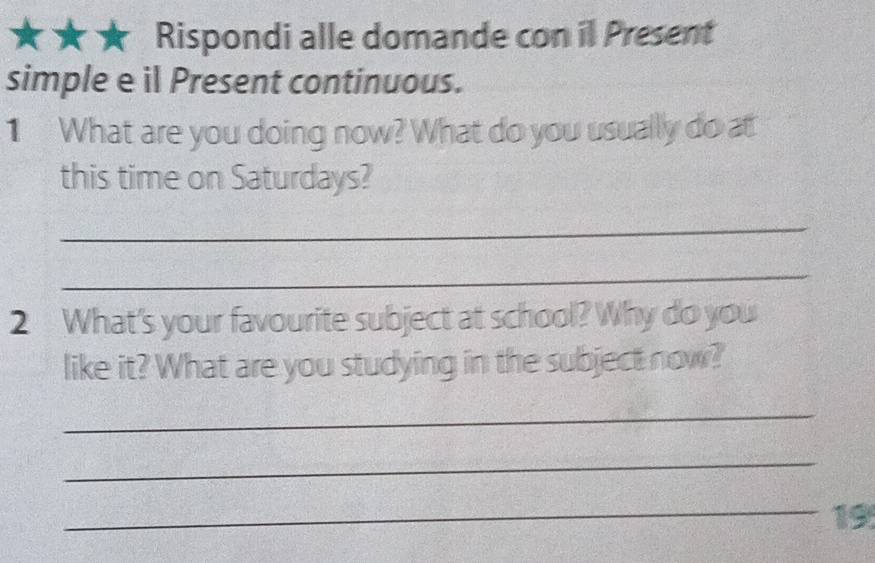 Rispondi alle domande con il Present 
simple e il Present continuous. 
1 What are you doing now? What do you usually do at 
this time on Saturdays? 
_ 
_ 
2 What's your favourite subject at school? Why do you 
like it? What are you studying in the subject now? 
_ 
_ 
_19