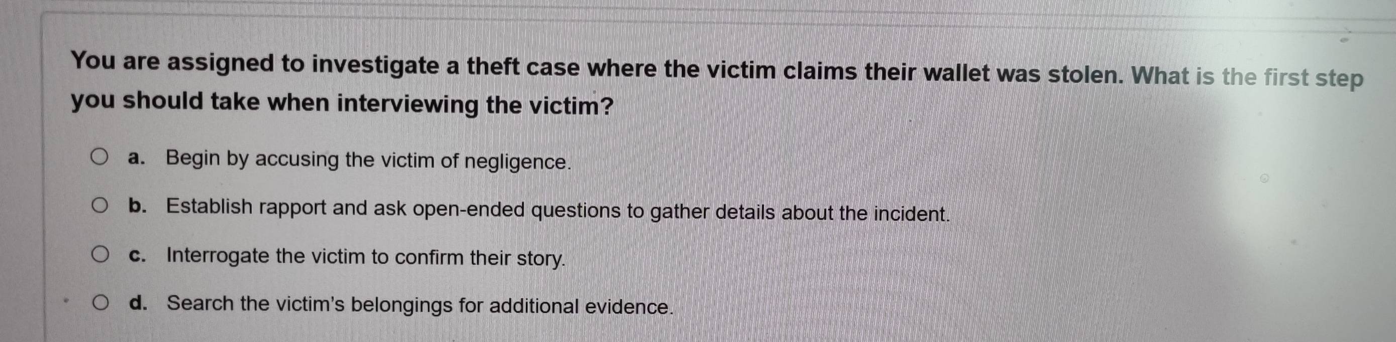 You are assigned to investigate a theft case where the victim claims their wallet was stolen. What is the first step
you should take when interviewing the victim?
a. Begin by accusing the victim of negligence.
b. Establish rapport and ask open-ended questions to gather details about the incident.
c. Interrogate the victim to confirm their story.
d. Search the victim's belongings for additional evidence.