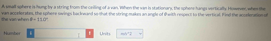 A small sphere is hung by a string from the ceiling of a van. When the van is stationary, the sphere hangs vertically. However, when the 
van accelerates, the sphere swings backward so that the string makes an angle of θwith respect to the vertical. Find the acceleration of 
the van when θ =11.0°. 
Number i ! Units m/s^(wedge)2
I