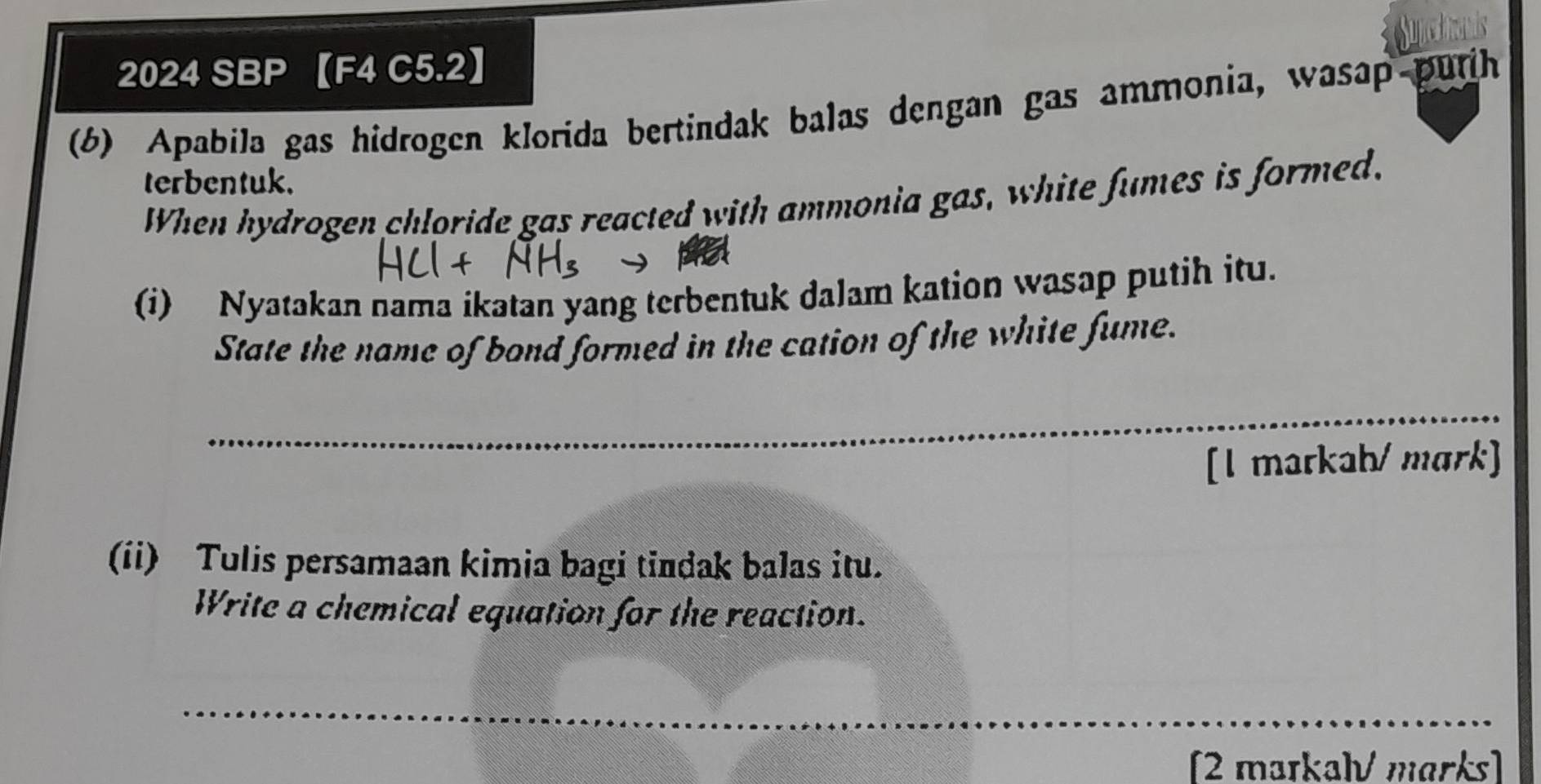 ge hais 
2024 SBP 【F4 C5.2】 
(6) Apabila gas hidrogen klorida bertindak balas dengan gas ammonia, wasap purih 
terbentuk. 
When hydrogen chloride gas reacted with ammonia gas, white fumes is formed. 
(i) Nyatakan nama ikatan yang terbentuk dalam kation wasap putih itu. 
State the name of bond formed in the cation of the white fume. 
_ 
_ 
[l markah/mark] 
(ii) Tulis persamaan kimia bagi tindak balas itu. 
Write a chemical equation for the reaction. 
_ 
[2 maɪkalV marks]