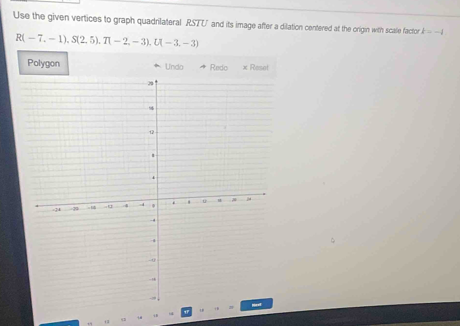 Use the given vertices to graph quadrilateral RSTU and its image after a dilation centered at the origin with scale factor k=-4
R(-7,-1), S(2.5). T(-2,-3). U(-3.-3)
Polygon Undo Redo × Reset
11 t2 13 14 15 14
