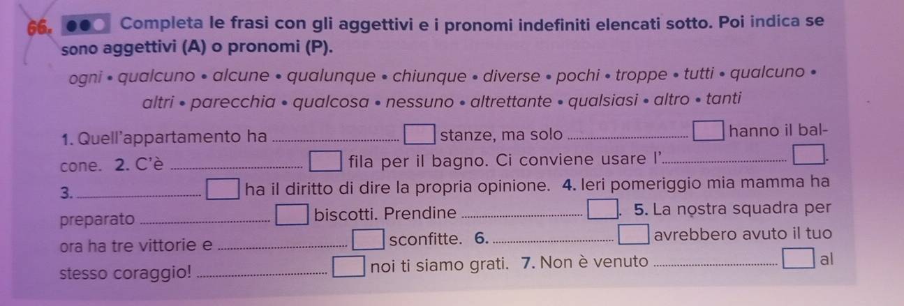 ●●○ Completa le frasi con gli aggettivi e i pronomi indefiniti elencati sotto. Poi indica se 
sono aggettivi (A) o pronomi (P). 
ogni • qualcuno • alcune • qualunque • chiunque • diverse • pochi • troppe • tutti • qualcuno • 
altri • parecchia • qualcosa • nessuno • altrettante • qualsiasi • altro • tanti 
1. Quell’appartamento ha _stanze, ma solo _hanno il bal- 
cone. 2. C'è _fila per il bagno. Ci conviene usare I'_ 
3._ ha il diritto di dire la propria opinione. 4. leri pomeriggio mia mamma ha 
preparato _biscotti. Prendine _5. La nostra squadra per 
ora ha tre vittorie e _sconfitte. 6. _avrebbero avuto il tuo 
stesso coraggio! _noi ti siamo grati. 7. Non è venuto_ 
al