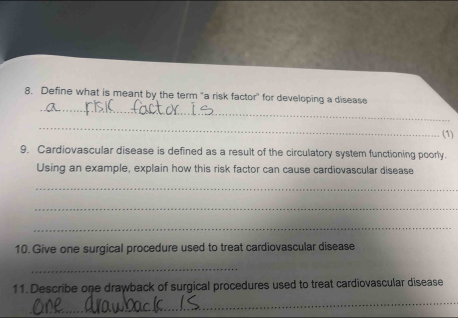 Define what is meant by the term “a risk factor” for developing a disease 
_ 
(1) 
9. Cardiovascular disease is defined as a result of the circulatory system functioning poorly. 
Using an example, explain how this risk factor can cause cardiovascular disease 
_ 
_ 
_ 
10. Give one surgical procedure used to treat cardiovascular disease 
_ 
11. Describe one drawback of surgical procedures used to treat cardiovascular disease 
_