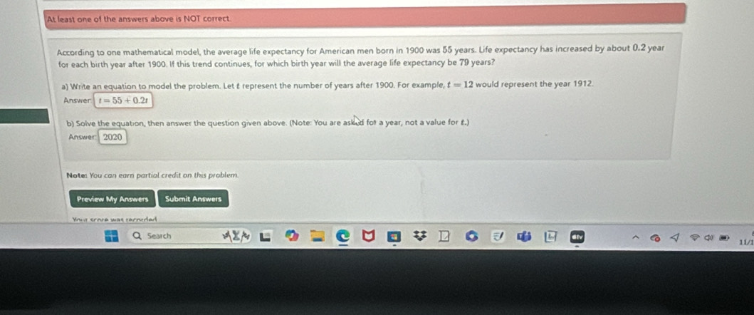 At least one of the answers above is NOT correct 
According to one mathematical model, the average life expectancy for American men born in 1900 was 55 years. Life expectancy has increased by about 0.2 year
for each birth year after 1900. If this trend continues, for which birth year will the average life expectancy be 79 years? 
a) Write an equation to model the problem. Let t represent the number of years after 1900. For example, t=12 would represent the year 1912. 
Answer t=55+0.2t
b) Solve the equation, then answer the question given above. (Note: You are asked for a year, not a value for £.) 
Answer: 2020 
Note: You can earn partial credit on this problem. 
Preview My Answers Submit Answers 
Yout scote was terorded 
Search 
11/1