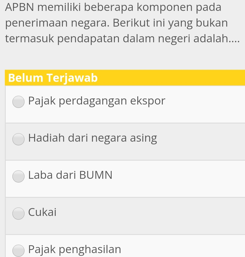 APBN memiliki beberapa komponen pada
penerimaan negara. Berikut ini yang bukan
termasuk pendapatan dalam negeri adalah....
Belum Terjawab
Pajak perdagangan ekspor
Hadiah dari negara asing
Laba dari BUMN
Cukai
Pajak penghasilan