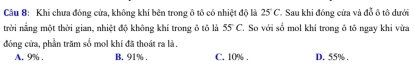 Khi chưa đóng cửa, không khí bên trong ô tô có nhiệt độ là 25 C. Sau khi đóng cửa và đỗ ô tô dưới
trời nắng một thời gian, nhiệt độ không khí trong ô tô là 55°C So với số mol khi trong ô tô ngay khi vừa
đóng cửa, phần trăm số mol khí đã thoát ra là
A. 9%. B. 91%. C. 10%. D. 55%.