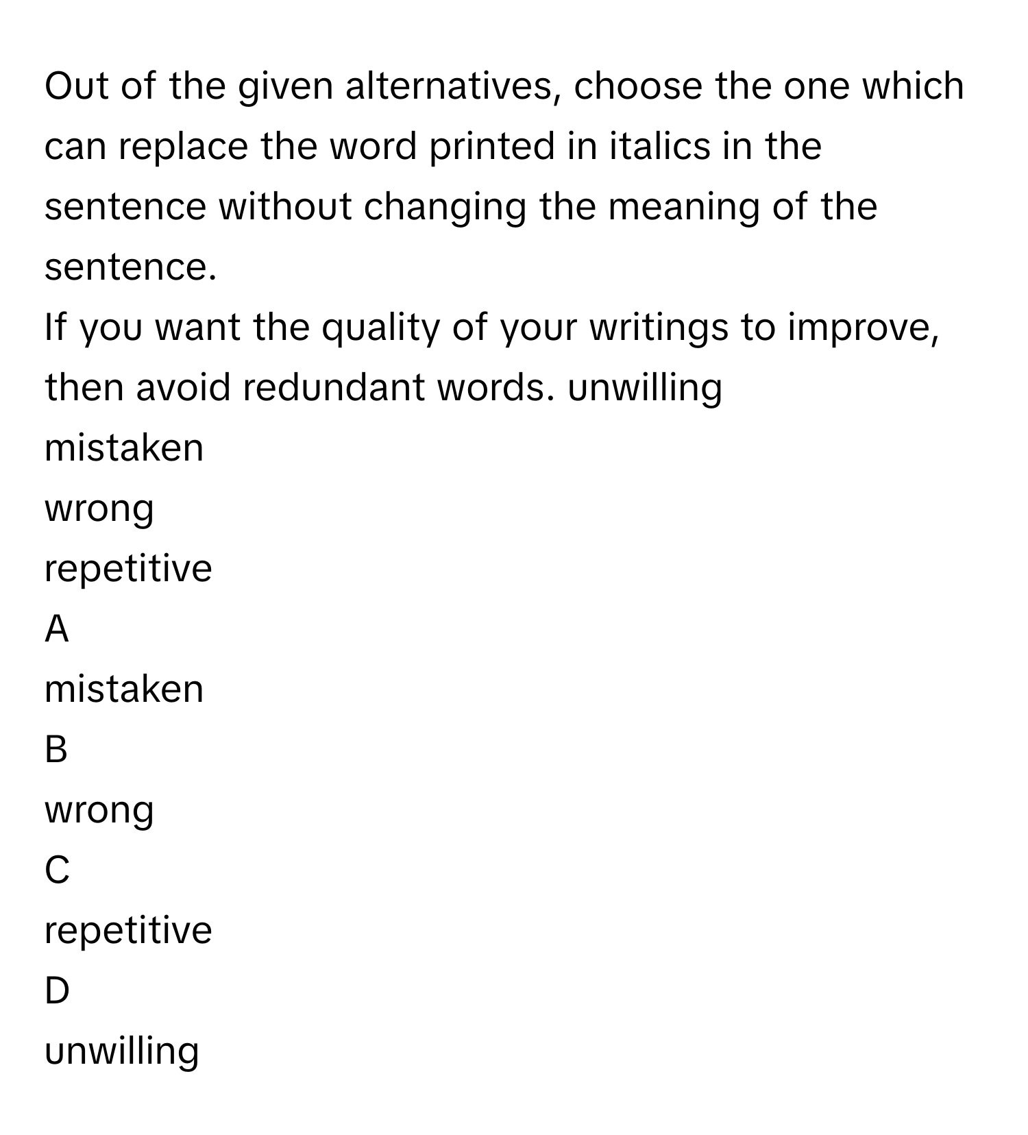 Out of the given alternatives, choose the one which can replace the word printed in italics in the sentence without changing the meaning of the sentence.
If you want the quality of your writings to improve, then avoid redundant words. unwilling
mistaken
wrong
repetitive

A  
mistaken 


B  
wrong 


C  
repetitive 


D  
unwilling