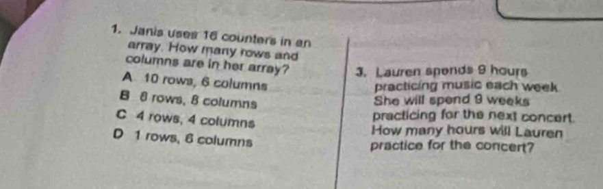 Janis uses 16 counters in an
array. How many rows and
columns are in her array? 3. Lauren sponds 9 hours
A 10 rows, 6 columns
practicing music each week
B 8 rows. 8 columns
She will spend 9 weeks
C 4 rows, 4 columns
practicing for the next concert.
How many hours will Lauren
D 1 rows, 6 columns
practice for the concert?