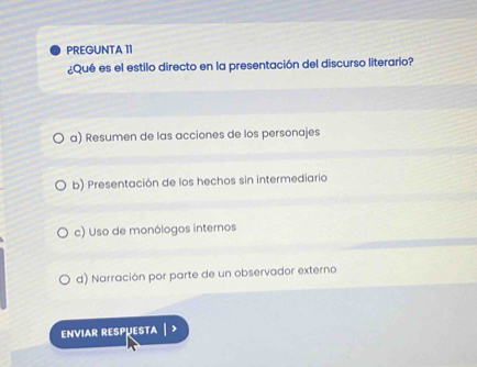 PREGUNTA 11
¿Qué es el estilo directo en la presentación del discurso literario?
a) Resumen de las acciones de los personajes
b) Presentación de los hechos sin intermediario
c) Uso de monólogos internos
d) Narración por parte de un observador externo
ENVIAR RESPµESTA | >