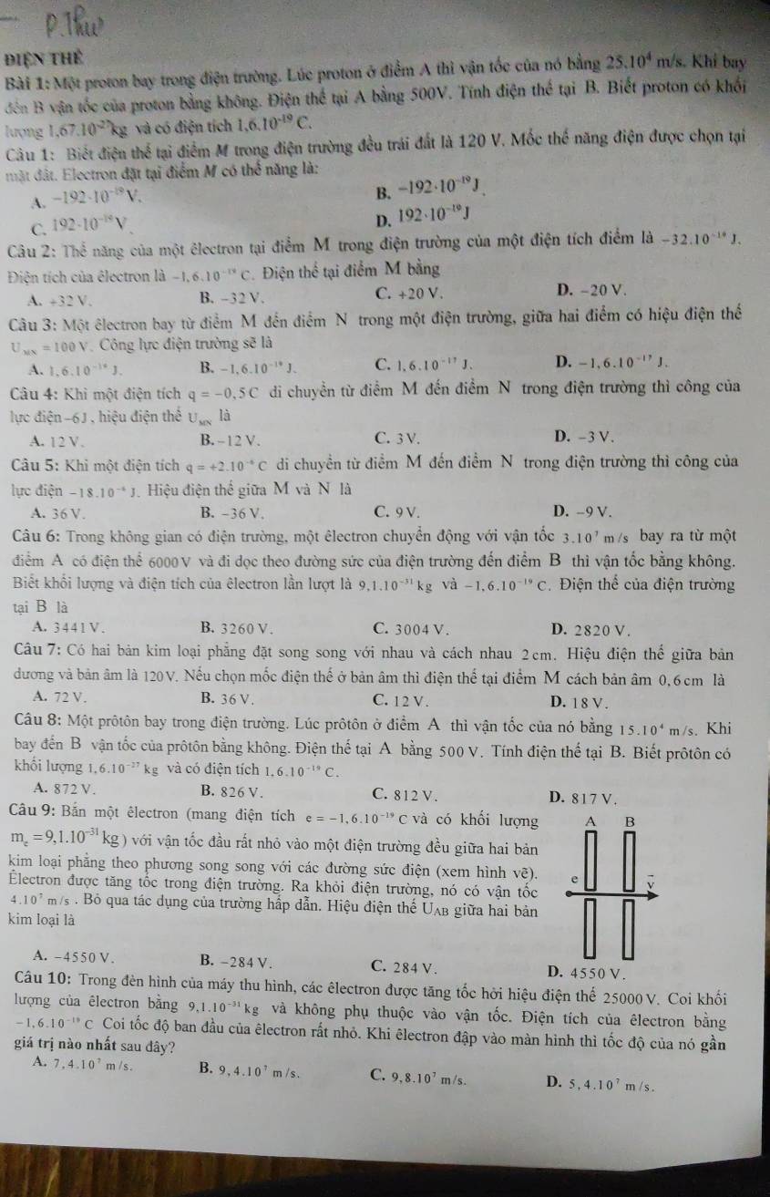 điện thể
Bài 1: Một proton bay trong điện trường. Lúc proton ở điểm A thì vận tốc của nó bằng 25.10^4m/s Khí bay
đến B vận tốc của proton bằng không. Điện thế tại A bằng 500V. Tính điện thể tại B. Biết proton có khối
lượng 1,67.10^(-27)kg và có điện tích 1,6,10^(-19)C.
Câu 1: Biết điện thể tại điểm M trong điện trường đều trái đất là 120 V. Mốc thế năng điện được chọn tại
mật đất. Electron đặt tại điểm M có thể năng là:
A. -192· 10^(-19)V.
B. -192· 10^(-19)J.
C. 192· 10^(-14)V
D. 192· 10^(-19)J
Câu 2: Thể năng của một êlectron tại điểm M trong điện trường của một điện tích điểm là -32.10^(-14)J.
Điện tích của êlectron là -1,6,10^(-12)C. Điện thể tại điểm M bằng
A. +32V. B. - 32V. C. +20 V. D. -20 V.
Câu 3:M6t êlectron bay từ điểm M đến điểm N trong một điện trường, giữa hai điểm có hiệu điện thế
U_MN=100V Công lực điện trường sẽ là
A. 1.6.10^(-14)J. B. -1,6.10^(-14)J. C. 1.6.10^(-17)J. D. -1,6.10^(-17)J.
Câu 4: Khì một điện tích q=-0.5C di chuyền từ điểm M đến điểm N trong điện trường thì công của
lực điện 0J , hiệu điện thế U_MN là
A. 12V. B. - 12 V. C. 3V. D. -3 V.
Câu 5: Khi một điện tích q=+2.10^(-6)C di chuyền từ điểm M đến điểm N trong điện trường thì công của
lực điện -18.10^(-4)J Hiệu điện thể giữa M và N là
A. 36V B. -36 V. C. 9 V. D. -9 V.
Câu 6: Trong không gian có điện trường, một êlectron chuyển động với vận tốc 3.10^7 m /s bay ra từ một
điểm A có điện thể 6000 V và đi dọc theo đường sức của điện trường đến điểm B thì vận tốc bằng không.
Biết khối lượng và điện tích của êlectron lần lượt là 9,1.10^(-31)kg và -1,6.10^(-19)C Điện thể của điện trường
tại B là
A. 3 4 4 1 V . B. 3260 V. C. 3004 V. D. 2820 V.
Câu 7: Có hai bản kim loại phẳng đặt song song với nhau và cách nhau 2cm. Hiệu điện thể giữa bản
đương và bản âm là 120V. Nếu chọn mốc điện thế ở bản âm thì điện thể tại điểm M cách bản âm 0, 6 cm là
A. 72 V. B. 36 V . C. 12 V . D. 1 8 V .
Câu 8: Một prôtôn bay trong điện trường. Lúc prôtôn ở điểm A thì vận tốc của nó bằng 15.10^4m/s s. Khi
bay đến B vận tốc của prôtôn bằng không. Điện thế tại A bằng 500 V. Tính điện thế tại B. Biết prôtôn có
khối lượng 1,6.10^(-27)kg và có điện tích 1.6.10^(-19)C.
A. 872 V. B. 826 V. C. 812 V. D. 817V.
Câu 9: Bắn một êlectron (mang điện tích e=-1,6.10^(-19)C và có khối lượng A B
m_e=9,1.10^(-31)kg)voi vận tốc đầu rất nhỏ vào một điện trường đều giữa hai bản
kim loại phẳng theo phương song song với các đường sức điện (xem hình vẽ). e
Electron được tăng tốc trong điện trường. Ra khỏi điện trường, nó có vận tốc
A 10^7 m/s . Bỏ qua tác dụng của trường hấp dẫn. Hiệu điện thế Uʌb giữa hai bản
kim loại là
A. -4550 V. B. -284 V. C. 284 V. D. 4 5 50V .
Câu 10: Trong đèn hình của máy thu hình, các êlectron được tăng tốc hời hiệu điện thế 25000 V. Coi khối
lượng của êlectron bằng 9,1.10^(-31)kg và không phụ thuộc vào vận tốc. Điện tích của êlectron bằng
-1,6.10^(-10)C Coi tốc độ ban đầu của êlectron rất nhỏ. Khi êlectron đập vào màn hình thì tốc độ của nó gần
giá trị nào nhất sau đây?
A. 7,4.10^7 m /s . B. 9,4.10^7 m /s . C. 9,8.10^7 m /s. D. 5,4.10^7m/s.