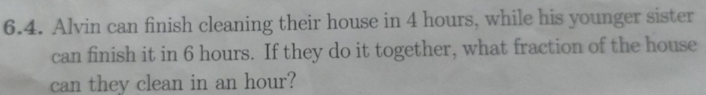 Alvin can finish cleaning their house in 4 hours, while his younger sister 
can finish it in 6 hours. If they do it together, what fraction of the house 
can they clean in an hour?