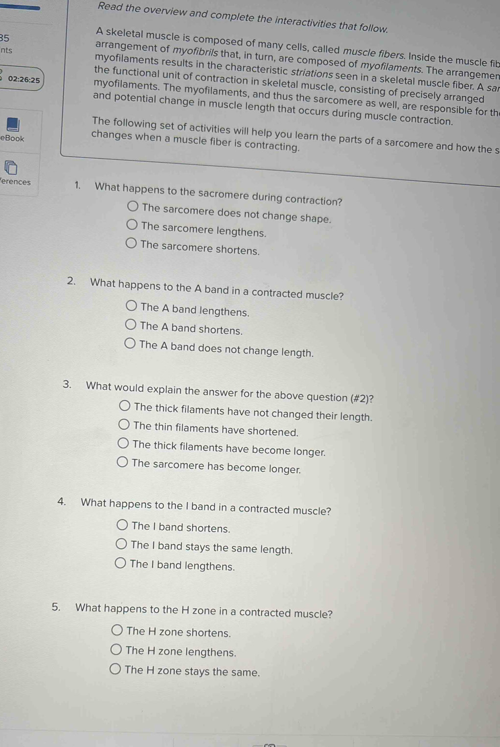 Read the overview and complete the interactivities that follow.
35
A skeletal muscle is composed of many cells, called muscle fibers. Inside the muscle fib
arrangement of myofibrils that, in turn, are composed of myofilaments. The arrangemen
nts myofilaments results in the characteristic striations seen in a skeletal muscle fiber. A sai
the functional unit of contraction in skeletal muscle, consisting of precisely arranged
02:26:25 myofilaments. The myofilaments, and thus the sarcomere as well, are responsible for th
and potential change in muscle length that occurs during muscle contraction.
The following set of activities will help you learn the parts of a sarcomere and how the s
eBook
changes when a muscle fiber is contracting.
ferences 1. What happens to the sacromere during contraction?
The sarcomere does not change shape.
The sarcomere lengthens.
The sarcomere shortens.
2. What happens to the A band in a contracted muscle?
The A band lengthens.
The A band shortens.
The A band does not change length.
3. What would explain the answer for the above question (#2)?
The thick filaments have not changed their length.
The thin filaments have shortened.
The thick filaments have become longer.
The sarcomere has become longer.
4. What happens to the I band in a contracted muscle?
The I band shortens.
The I band stays the same length.
The I band lengthens.
5. What happens to the H zone in a contracted muscle?
The H zone shortens.
The H zone lengthens.
The H zone stays the same.