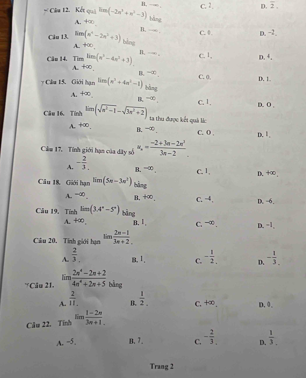 B. →∞ .
C. 2 . D. overline 2.
* Câu 12. Kết quả limlimits (-2n^3+n^2-3) bàng
A. B. −∞ .
C. 0 . D. −2.
Câu 13. limlimits (n^4-2n^2+3) bàng
A. +∈fty .
Câu 14. Tim^(limlimits (n^3)-4n^2+3). B. -∞ .
C. 1, D. 4.
A. +∞ B. -∞ .
C. 0. D. 1.
Câu 15. Giới hạn limlimits (n^3+4n^2-1) bàng
A. +∞. B. -∞ .
C. 1. D. O .
Câu 16. Tính lim (sqrt(n^2-1)-sqrt(3n^2+2)) ta thu được kết quả là:
A. +∈fty . B.-∞ . C. 0 .
D. 1.
Câu 17. Tính giới hạn của dãy số u_n= (-2+3n-2n^3)/3n-2 .
A. - 2/3 .
B. -∞ . C. 1. D. +∞.
Câu 18. Giới hạn limlimits (5n-3n^2) bằng
A. -∞. C. -4.
B. +∈fty
D. −6.
Câu 19. Tí hlimlimits (3.4^n-5^n) bằng
A. +∈fty . B. 1. C. -∞ . D. -1.
Câu 20. Tính giới hạn lim (2n-1)/3n+ 
A.  2/3 . - 1/2 . - 1/3 .
B. 1. C. D.
limlimits  (2n^4-2n+2)/4n^4+2n+5 
Câu 21. bàng
B.  1/2 .
A.  2/11 .. C. +∞ D. 0.
Câu 22. Tính lim (1-2n)/3n+ 
A. −5. B. 7. C. - 2/3 .
D.  1/3 .
Trang 2