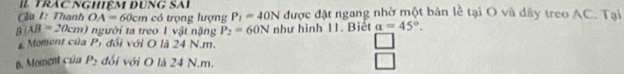 II Trác NGHiệM đụnG SAi
Cu I: Thanh OA=60cm c trọ ng lượng P_1=40N được đặt ngang nhờ một bản lề tại O và dây treo AC. Tại
B|AB=20cm) người ta treo 1 vật nặng P_2=60N như hình 11. Biết a=45°.
a Moment của P 7 đối với O là 24 N.m.
B. Moment của P_2 đối với O là 24 N.m.
