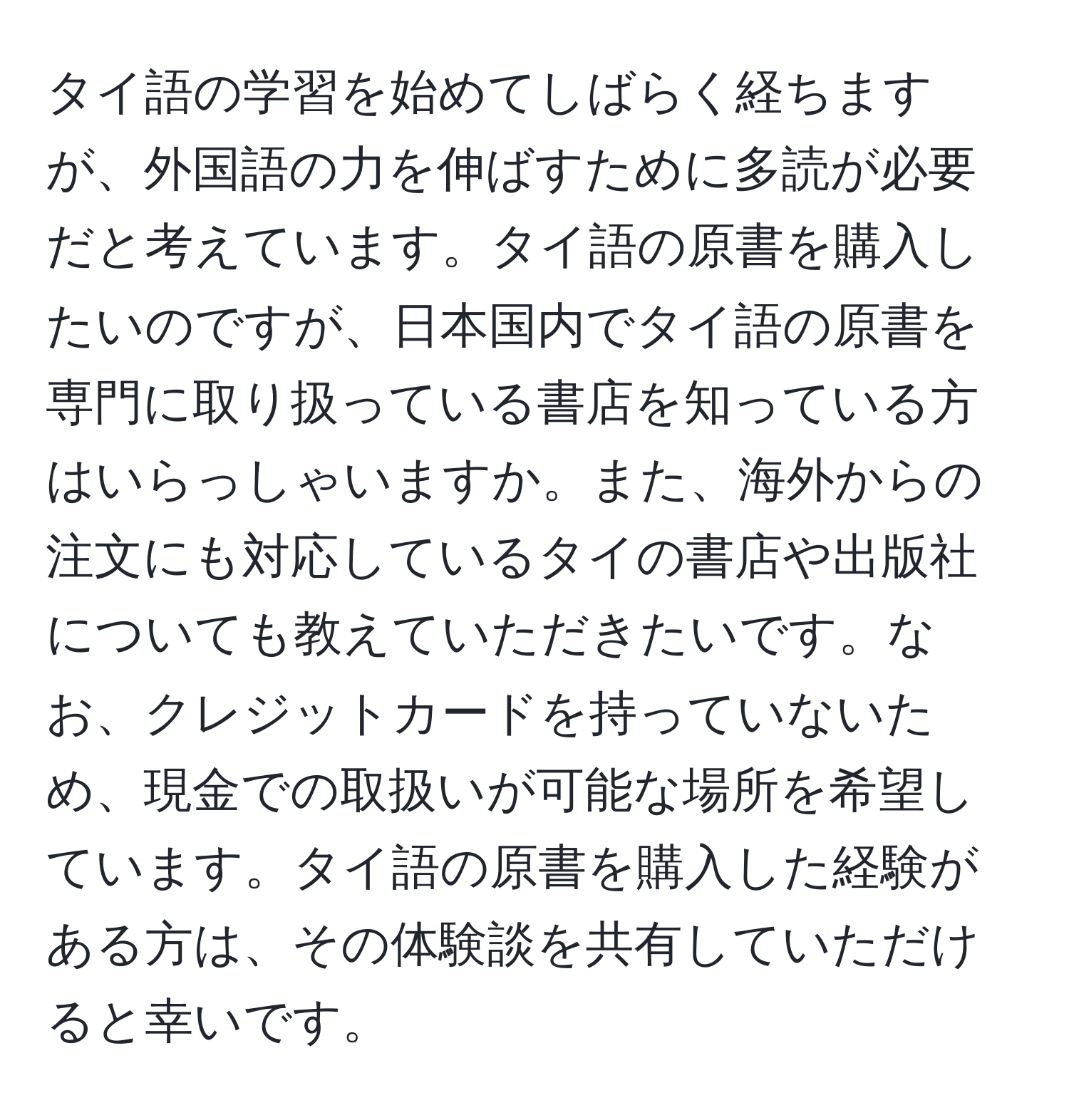 タイ語の学習を始めてしばらく経ちますが、外国語の力を伸ばすために多読が必要だと考えています。タイ語の原書を購入したいのですが、日本国内でタイ語の原書を専門に取り扱っている書店を知っている方はいらっしゃいますか。また、海外からの注文にも対応しているタイの書店や出版社についても教えていただきたいです。なお、クレジットカードを持っていないため、現金での取扱いが可能な場所を希望しています。タイ語の原書を購入した経験がある方は、その体験談を共有していただけると幸いです。