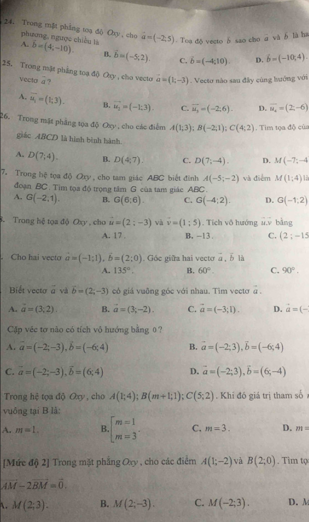 Trong mặt phẳng toạ độ Oxy, cho a=(-2;5). Toạ độ vecto b sao cho @ và b là ha
phương, ngược chiều là
A. vector b=(4;-10). B. vector b=(-5;2). C. vector b=(-4;10). D. vector b=(-10;4).
25. Trong mặt phẳng toạ độ Oxy , cho vecto vector a=(1;-3). Vectơ nào sau đây cùng hướng với
vecto a ?
A. overline u_1=(1;3). B. vector u_2=(-1;3). C. vector u_3=(-2;6). D. vector u_4=(2;-6)
26. Trong mặt phẳng tọa độ Oxy , cho các điểm A(1;3);B(-2;1);C(4;2). Tìm tọa độ của
giác ABCD là hình bình hành.
A. D(7;4). B. D(4;7). C. D(7;-4). D. M(-7;-4
7. Trong hệ tọa độ Oxy, cho tam giác ABC biết đỉnh A(-5;-2) và điểm M(1;4) là
đoạn BC . Tìm tọa độ trọng tâm G của tam giác ABC .
A. G(-2,1). B. G(6;6). C. G(-4;2). D. G(-1;2)
3. Trong hệ tọa độ Oxy, cho vector u=(2;-3) và vector v=(1;5). Tích vô hướng ủ. bằng
A. 17 . B. -13 . C. (2;-15. Cho hai vecto vector a=(-1;1),vector b=(2;0). Góc giữa hai vecto vector a,vector b là
A. 135°. B. 60°. C. 90°.
Biết vectơ vector a và vector b=(2;-3) có giá vuông góc với nhau. Tìm vectơ vector a.
A. vector a=(3;2). B. vector a=(3;-2). C. vector a=(-3;1). D. vector a=(-
Cặp véc tơ nào có tích vô hướng bằng 0 ?
A. vector a=(-2;-3),vector b=(-6;4) B. vector a=(-2;3),vector b=(-6;4)
C. vector a=(-2;-3),vector b=(6;4) vector a=(-2;3),vector b=(6;-4)
D.
Trong hệ tọa độ Oxy , cho A(1;4);B(m+1;1);C(5;2). Khi đó giá trị tham số
vuông tại B là:
A. m=1. B beginarrayl m=1 m=3endarray. . C. m=3. D. m=
[Mức độ 2] Trong mặt phẳng Oxy , cho các điểm A(1;-2) và B(2;0). Tìm tọ
vector AM-2vector BM=vector 0.
A. M(2;3). B. M(2;-3). C. M(-2;3). D. M