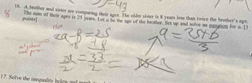 A brother and sister are comparing their ages. The older sister is 8 years less than twice the brother's age, 
points] 
The sum of their ages is 25 years. Let a be the age of the brother. Set up and solve an equation for a. [3 
17. Solve the inequality below and