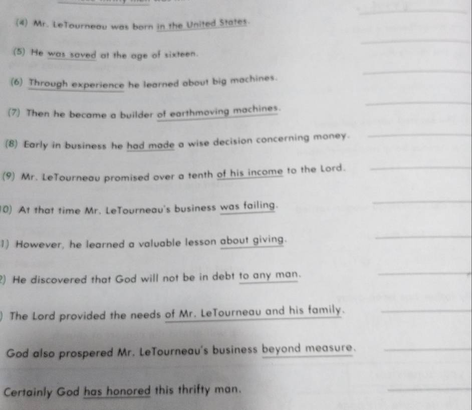 (4) Mr. LeTourneau was born in the United States. 
_ 
(5) He was saved at the age of sixteen. 
_ 
(6) Through experience he learned about big machines. 
_ 
(7) Then he became a builder of earthmoving machines. 
(8) Early in business he had made a wise decision concerning money. 
_ 
(9) Mr. LeTourneau promised over a tenth of his income to the Lord._ 
0) At that time Mr. LeTourneau's business was failing. 
_ 
1) However, he learned a valuable lesson about giving. 
_ 
2) He discovered that God will not be in debt to any man. 
_ 
The Lord provided the needs of Mr. LeTourneau and his family._ 
God also prospered Mr. LeTourneau's business beyond measure._ 
Certainly God has honored this thrifty man. 
_