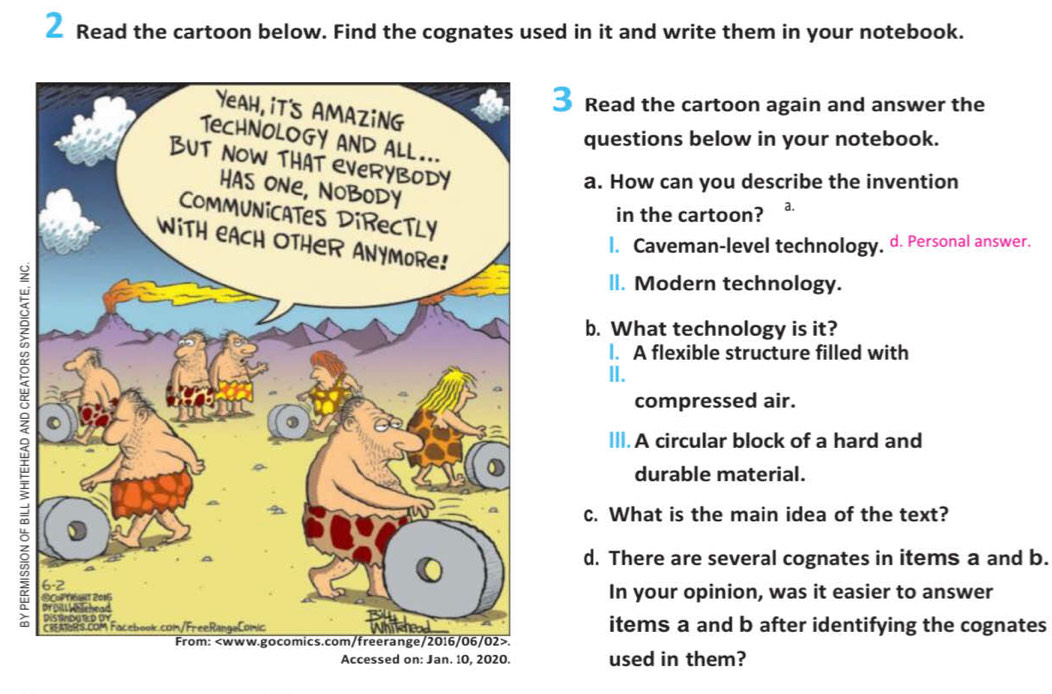 Read the cartoon below. Find the cognates used in it and write them in your notebook. 
3 Read the cartoon again and answer the 
questions below in your notebook. 
a. How can you describe the invention 
in the cartoon? a. 
l. Caveman-level technology, d. Personal answer. 
lI. Modern technology. 
b. What technology is it? 
l. A flexible structure filled with 
II. 
compressed air. 
II. A circular block of a hard and 
durable material. 
c. What is the main idea of the text? 
d. There are several cognates in items a and b. 
In your opinion, was it easier to answer 
items a and b after identifying the cognates 
.used in them?