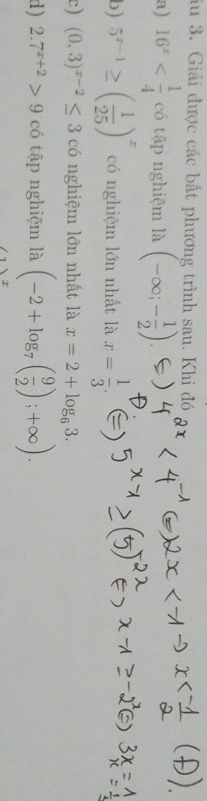 iu 3. Giải được các bất phương trình sau. Khi đó 
a) 16^x có tập nghiệm là (-∈fty ;- 1/2 )
b) 5^(x-1)≥ ( 1/25 )^x có nghiệm lớn nhất là x= 1/3 . 
c) (0,3)^x-2≤ 3 có nghiệm lớn nhất là x=2+log _63. 
d) 2.7^(x+2)>9 có tập nghiệm là (-2+log _7( 9/2 );+∈fty ).