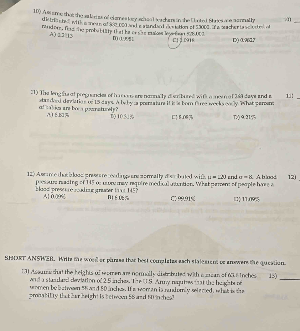 Assume that the salaries of elementary school teachers in the United States are normally 10)_
distributed with a mean of $32,000 and a standard deviation of $3000. If a teacher is selected at
random, find the probability that he or she makes less than $28,000.
A) 0.2113 B) 0.9981
C) 0.0918 D) 0.9827
11) The lengths of pregnancies of humans are normally distributed with a mean of 268 days and a 11)_
standard deviation of 15 days. A baby is premature if it is born three weeks early. What percent
of babies are born prematurely?
A) 6.81% B) 10.31% C) 8.08% D) 9.21%
12) Assume that blood pressure readings are normally distributed with mu =120 and sigma =8. A blood 12)
pressure reading of 145 or more may require medical attention. What percent of people have a
blood pressure reading greater than 145?
A) 0.09% B) 6.06% C) 99.91% D) 11.09%
SHORT ANSWER. Write the word or phrase that best completes each statement or answers the question.
13) Assume that the heights of women are normally distributed with a mean of 63.6 inches 13)_
and a standard deviation of 2.5 inches. The U.S. Army requires that the heights of
women be between 58 and 80 inches. If a woman is randomly selected, what is the
probability that her height is between 58 and 80 inches?