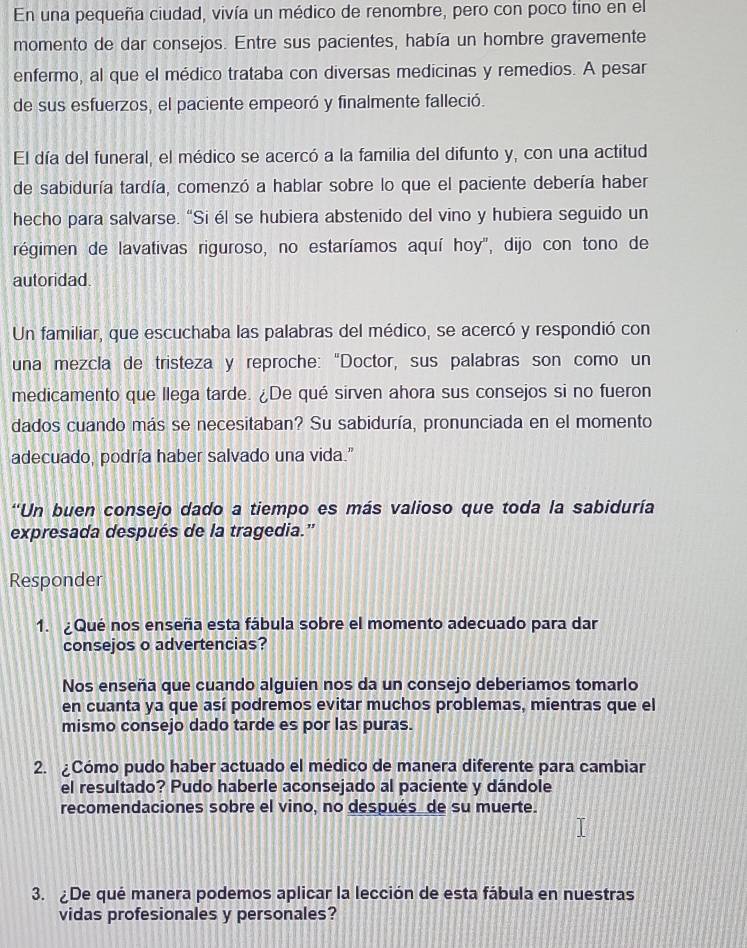 En una pequeña ciudad, vivía un médico de renombre, pero con poco tino en el
momento de dar consejos. Entre sus pacientes, había un hombre gravemente
enfermo, al que el médico trataba con diversas medicinas y remedios. A pesar
de sus esfuerzos, el paciente empeoró y finalmente falleció.
El día del funeral, el médico se acercó a la familia del difunto y, con una actitud
de sabiduría tardía, comenzó a hablar sobre lo que el paciente debería haber
hecho para salvarse. “Si él se hubiera abstenido del vino y hubiera seguido un
régimen de lavativas riguroso, no estaríamos aquí hoy'', dijo con tono de
autoridad.
Un familiar, que escuchaba las palabras del médico, se acercó y respondió con
una mezcla de tristeza y reproche: “Doctor, sus palabras son como un
medicamento que llega tarde. ¿De qué sirven ahora sus consejos si no fueron
dados cuando más se necesitaban? Su sabiduría, pronunciada en el momento
adecuado, podría haber salvado una vida."
“Un buen consejo dado a tiempo es más valioso que toda la sabiduría
expresada después de la tragedia.”
Responder
1. Qué nos enseña esta fábula sobre el momento adecuado para dar
consejos o advertencias?
Nos enseña que cuando alguien nos da un consejo deberiamos tomarlo
en cuanta ya que así podremos evitar muchos problemas, mientras que el
mismo consejo dado tarde es por las puras.
2. ¿Cómo pudo haber actuado el médico de manera diferente para cambiar
el resultado? Pudo haberle aconsejado al paciente y dándole
recomendaciones sobre el vino, no después de su muerte.
3. ¿De qué manera podemos aplicar la lección de esta fábula en nuestras
vidas profesionales y personales?