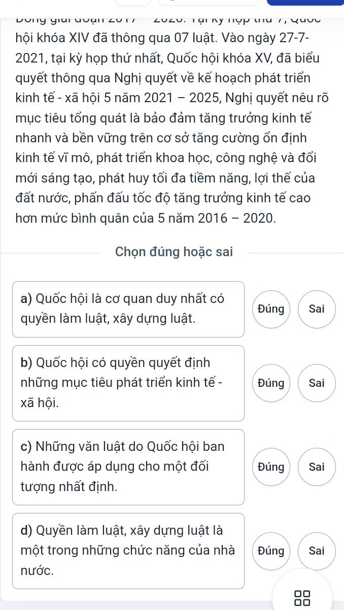 hội khóa XIV đã thông qua 07 luật. Vào ngày 27-7-
2021, tại kỳ họp thứ nhất, Quốc hội khóa XV, đã biểu
quyết thông qua Nghị quyết về kế hoạch phát triển
kinh tế - xã hội 5 năm 2021 - 2025, Nghị quyết nêu rõ
mục tiêu tổng quát là bảo đảm tăng trưởng kinh tế
nhanh và bền vững trên cơ sở tăng cường ổn định
kinh tế vĩ mô, phát triển khoa học, công nghệ và đổi
mới sáng tạo, phát huy tối đa tiềm năng, lợi thế của
đất nước, phấn đấu tốc độ tăng trưởng kinh tế cao
hơn mức bình quân của 5 năm 2016 - 2020.
Chọn đúng hoặc sai
a) Quốc hội là cơ quan duy nhất có
Đúng Sai
quyền làm luật, xây dựng luật.
b) Quốc hội có quyền quyết định
những mục tiêu phát triển kinh tế - Đúng Sai
xã hội.
c) Những văn luật do Quốc hội ban
hành được áp dụng cho một đối Đúng Sai
tượng nhất định.
d) Quyền làm luật, xây dựng luật là
một trong những chức năng của nhà Đúng Sai
nước.