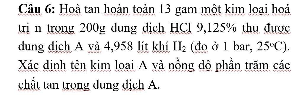 Hoà tan hoàn toàn 13 gam một kim loại hoá 
tri n trong 200g dung dịch HCl 9,125% thu được 
dung dịch A và 4,958 lít khí H_2 (đo ở 1 bar, 25°C). 
Xác định tên kim loại A và nồng độ phần trăm các 
chất tan trong dung dịch A.