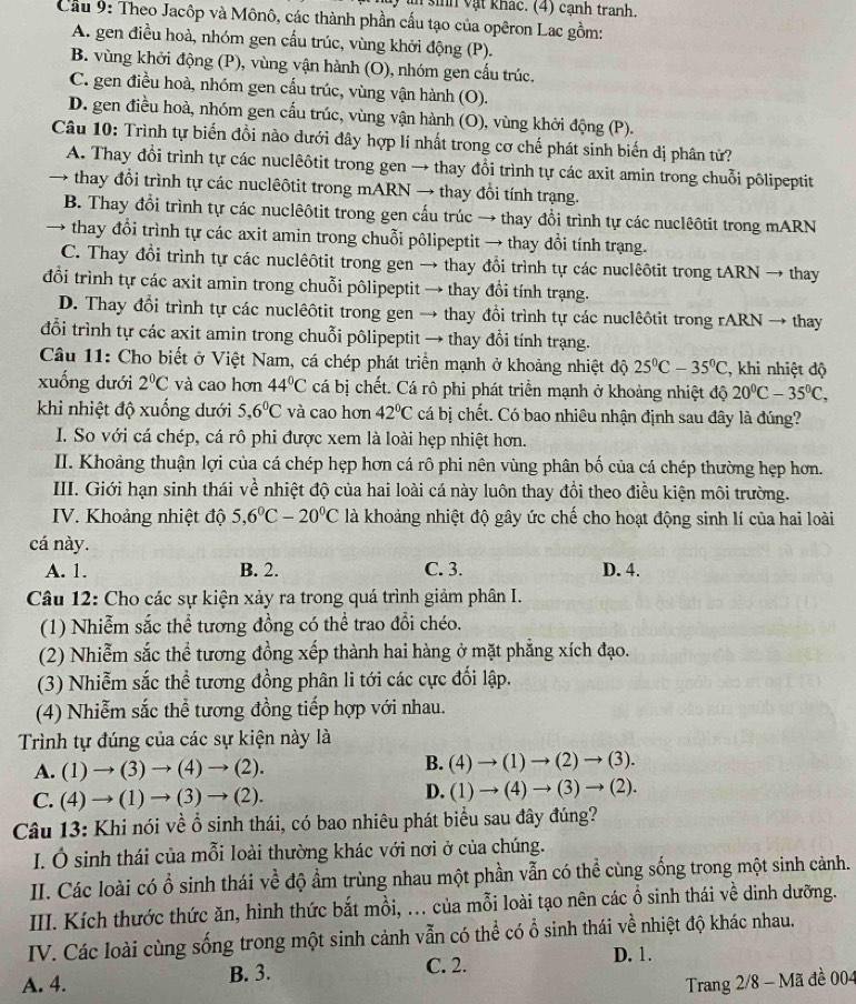 in sinh vật khác. (4) cạnh tranh.
Cầu 9: Theo Jacôp và Mônô, các thành phần cấu tạo của opêron Lạc gồm:
A. gen điều hoà, nhóm gen cấu trúc, vùng khởi động (P).
B. vùng khởi động (P), vùng vận hành (O), nhóm gen cấu trúc.
C. gen điều hoà, nhóm gen cấu trúc, vùng vận hành (O).
D. gen điều hoà, nhóm gen cấu trúc, vùng vận hành (O), vùng khởi động (P).
Câu 10: Trình tự biển đồi nào dưới đây hợp lí nhất trong cơ chế phát sinh biến dị phân tử?
A. Thay đổi trình tự các nuclêôtit trong gen → thay đổi trình tự các axit amin trong chuỗi pôlipeptit
→ thay đổi trình tự các nuclêôtit trong mARN → thay đổi tính trạng.
B. Thay đổi trình tự các nuclêôtit trong gen cấu trúc → thay đổi trình tự các nuclêôtit trong mARN
→ thay đổi trình tự các axit amin trong chuỗi pôlipeptit → thay đổi tính trạng.
C. Thay đổi trình tự các nuclêôtit trong gen → thay đổi trình tự các nuclêôtit trong tARN → thay
đổi trình tự các axit amin trong chuỗi pôlipeptit → thay đổi tính trạng.
D. Thay đổi trình tự các nuclêôtit trong gen → thay đổi trình tự các nuclêôtit trong rARN → thay
đổi trình tự các axit amin trong chuỗi pôlipeptit → thay đổi tính trạng.
Câu 11: Cho biết ở Việt Nam, cá chép phát triển mạnh ở khoảng nhiệt độ 25°C-35°C 2, khi nhiệt độ
xuống dưới 2°C và cao hơn 44°C cá bị chết. Cá rô phi phát triển mạnh ở khoảng nhiệt độ 20°C-35°C,
khi nhiệt độ xuống dưới 5,6°C và cao hơn 42°C cá bị chết. Có bao nhiêu nhận định sau đây là đúng?
I. So với cá chép, cá rô phi được xem là loài hẹp nhiệt hơn.
II. Khoảng thuận lợi của cá chép hẹp hơn cá rô phi nên vùng phân bố của cá chép thường hẹp hơn.
III. Giới hạn sinh thái về nhiệt độ của hai loài cá này luôn thay đồi theo điều kiện môi trường.
IV. Khoảng nhiệt độ 5,6°C-20°C là khoảng nhiệt độ gây ức chế cho hoạt động sinh lí của hai loài
cá này.
A. 1. B. 2. C. 3. D. 4.
Câu 12: Cho các sự kiện xảy ra trong quá trình giảm phân I.
(1) Nhiễm sắc thể tương đồng có thể trao đổi chéo.
(2) Nhiễm sắc thể tương đồng xếp thành hai hàng ở mặt phẳng xích đạo.
(3) Nhiễm sắc thể tương đồng phân li tới các cực đối lập.
(4) Nhiễm sắc thể tương đồng tiếp hợp với nhau.
Trình tự đúng của các sự kiện này là
A. (1)to (3)to (4)to (2).
B. (4)to (1)to (2)to (3).
C. (4)to (1)to (3)to (2).
D. (1)to (4)to (3)to (2).
Câu 13: Khi nói về ổ sinh thái, có bao nhiêu phát biểu sau đây đúng?
I. Ô sinh thái của mỗi loài thường khác với nơi ở của chúng.
II. Các loài có ổ sinh thái về độ ẩm trùng nhau một phần vẫn có thể cùng sống trong một sinh cảnh.
III. Kích thước thức ăn, hình thức bắt mồi, ... của mỗi loài tạo nên các ổ sinh thái về dinh dưỡng.
IV. Các loài cùng sống trong một sinh cảnh vẫn có thể có ổ sinh thái về nhiệt độ khác nhau.
A. 4. B. 3. C. 2.
D. 1.
Trang 2/8 - Mã đề 004