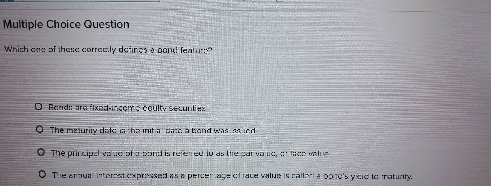 Question
Which one of these correctly defines a bond feature?
Bonds are fixed-income equity securities.
The maturity date is the initial date a bond was issued.
The principal value of a bond is referred to as the par value, or face value.
The annual interest expressed as a percentage of face value is called a bond's yield to maturity.