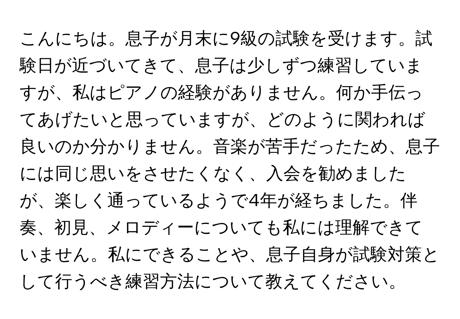 こんにちは。息子が月末に9級の試験を受けます。試験日が近づいてきて、息子は少しずつ練習していますが、私はピアノの経験がありません。何か手伝ってあげたいと思っていますが、どのように関われば良いのか分かりません。音楽が苦手だったため、息子には同じ思いをさせたくなく、入会を勧めましたが、楽しく通っているようで4年が経ちました。伴奏、初見、メロディーについても私には理解できていません。私にできることや、息子自身が試験対策として行うべき練習方法について教えてください。