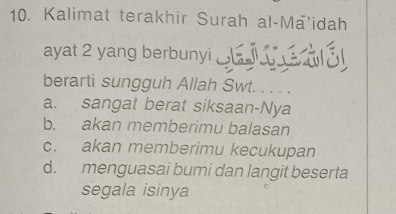 Kalimat terakhir Surah al-Mā’idah
ayat 2 yang berbunyi _
berarti sungguh Allah Swt. . . .
a. sangat berat siksaan-Nya
b. akan memberimu balasan
c. akan memberimu kecukupan
d. menguasai bumi dan langit beserta
segala isinya