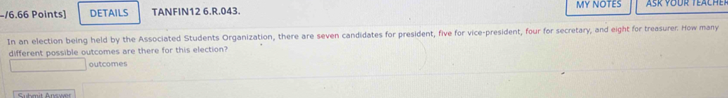 DETAILS TANFIN12 6.R.043. MY NOTES 
In an election being held by the Associated Students Organization, there are seven candidates for president, five for vice-president, four for secretary, and eight for treasurer. How many 
different possible outcomes are there for this election? 
outcomes 
Submit Answer