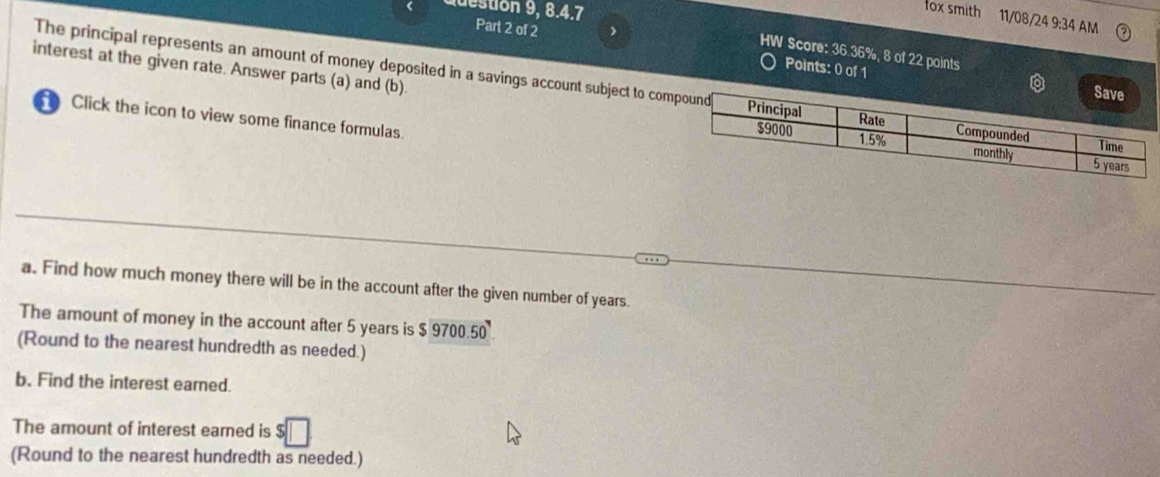 destion 9, 8.4.7 
ox smith 11/08/24 9:34 AM 
Part 2 of 2 
HW Score: 36.36%, 8 of 22 points 
Points: 0 of 1 
The principal represents an amount of money deposited in a savings account subject to co 
interest at the given rate. Answer parts (a) and (b). 
Click the icon to view some finance formulas. 
a. Find how much money there will be in the account after the given number of years. 
The amount of money in the account after 5 years is 9700.50
(Round to the nearest hundredth as needed.) 
b. Find the interest earned. 
The amount of interest eared is 
(Round to the nearest hundredth as needed.)