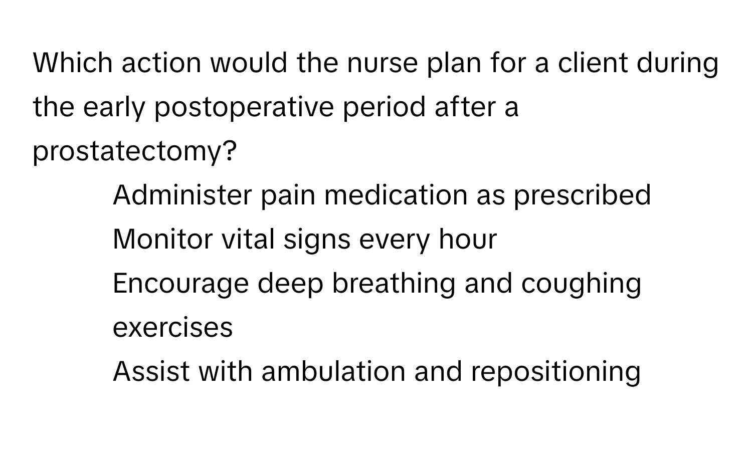 Which action would the nurse plan for a client during the early postoperative period after a prostatectomy?

1) Administer pain medication as prescribed 
2) Monitor vital signs every hour 
3) Encourage deep breathing and coughing exercises 
4) Assist with ambulation and repositioning