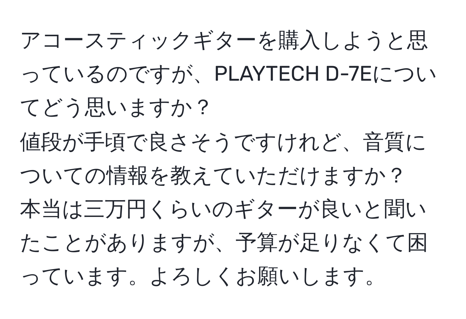 アコースティックギターを購入しようと思っているのですが、PLAYTECH D-7Eについてどう思いますか？  
値段が手頃で良さそうですけれど、音質についての情報を教えていただけますか？  
本当は三万円くらいのギターが良いと聞いたことがありますが、予算が足りなくて困っています。よろしくお願いします。