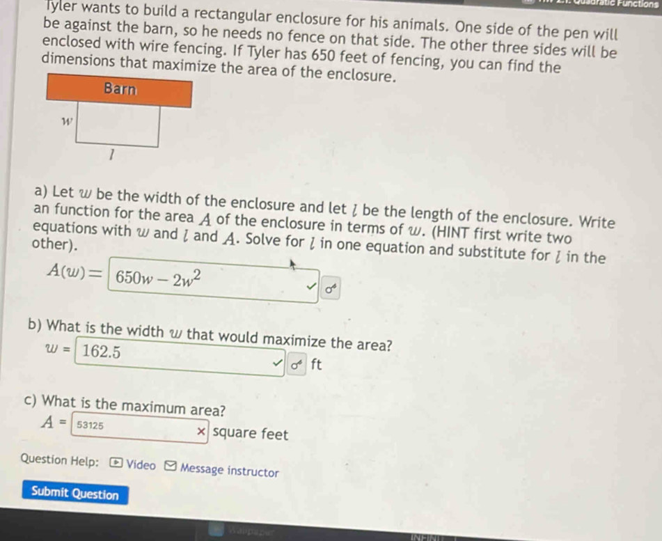 Furatic Functions 
Tyler wants to build a rectangular enclosure for his animals. One side of the pen will 
be against the barn, so he needs no fence on that side. The other three sides will be 
enclosed with wire fencing. If Tyler has 650 feet of fencing, you can find the 
dimensions that maximize the area of the enclosure. 
a) Let w be the width of the enclosure and let ζ be the length of the enclosure. Write 
an function for the area A of the enclosure in terms of w. (HINT first write two 
equations with w and ζ and A. Solve for ζ in one equation and substitute for ζ in the 
other).
A(w)=650w-2w^2
sigma^4
b) What is the width w that would maximize the area?
w=162.5
surd 6^6 ft
c) What is the maximum area?
A=53125
× square feet
Question Help: Video Message instructor 
Submit Question