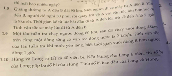 thì mất bao nhiêu ngày? 
1.8 Quãng đường từ A đến B dài 90 km. Một người đi xe máy từ A đến B. Kh 2. C 
đến B, người đó nghi 30 phút rồi quay trò về A với vận tốc lớn hợn lúc đị a 
là 9km/h. Thời gian kể từ lúc bắt đầu đi từ A đến lúc trò về đến A là 5 giờ 
3. 
Tính vận tốc xe máy lúc đi từ A đến B. 
1. 9 Một tàu tuần tra chạy ngược dòng 60 km, sau đó chạy xuôi dòng 48km
trên cùng một dòng sông có vận tốc dòng nước là 2 km/h. Tính vận tốc 
của tàu tuần tra khi nước yên lặng, biết thời gian xuôi dòng ít hơn ngược 4. 
dòng 1 giò. 
1.10 Hùng và Long có tất cả 40 viên bi. Nếu Hùng cho Long 6 viên, thì số bị 
của Long gấp ba số bi của Hùng. Tính số bi ban đầu của Long và Hùng.