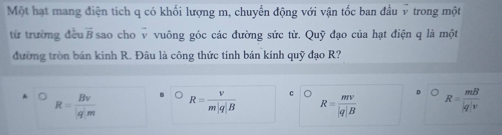 Một hạt mang điện tích q có khối lượng m, chuyển động với vận tốc ban đầu v trong một
từ trường đều vector B sao cho vector v vuông góc các đường sức từ. Quỹ đạo của hạt điện q là một
đường tròn bán kính R. Đâu là công thức tính bán kính quỹ đạo R?
R= Bv/|q|m 
B R= v/m|q|B 
C R= mv/|q|B 
D R= mB/|q|v 