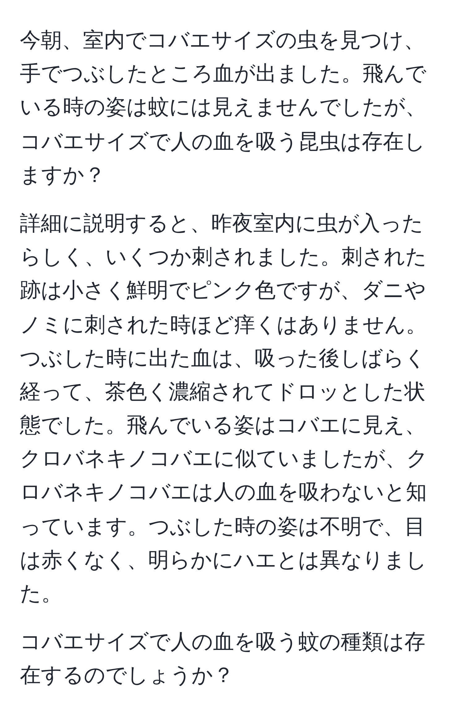 今朝、室内でコバエサイズの虫を見つけ、手でつぶしたところ血が出ました。飛んでいる時の姿は蚊には見えませんでしたが、コバエサイズで人の血を吸う昆虫は存在しますか？

詳細に説明すると、昨夜室内に虫が入ったらしく、いくつか刺されました。刺された跡は小さく鮮明でピンク色ですが、ダニやノミに刺された時ほど痒くはありません。つぶした時に出た血は、吸った後しばらく経って、茶色く濃縮されてドロッとした状態でした。飛んでいる姿はコバエに見え、クロバネキノコバエに似ていましたが、クロバネキノコバエは人の血を吸わないと知っています。つぶした時の姿は不明で、目は赤くなく、明らかにハエとは異なりました。

コバエサイズで人の血を吸う蚊の種類は存在するのでしょうか？