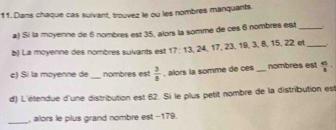 Dans chaque cas suivant, trouvez le ou les nombres manquants. 
a) Si la moyenne de 6 nombres est 35, alors la somme de cès 6 nombres est _.. 
b) La moyenne des nombres suivants est 17 : 13, 24, 17, 23, 19, 3, 8, 15, 22 et_ 、` 
c) Si la moyenne de _nombres est  3/8  , alors la somme de cés _nombres est  45/8 ·
d) L'étendue d'une distribution est 62. Si le plus petit nombre de la distribution est 
_, alors le plus grand nombre est −179.