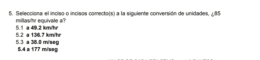 Selecciona el inciso o incisos correcto(s) a la siguiente conversión de unidades, ¿ 85
millas/hr equivale a?
5.1 a 49.2 km/hr
5.2 a 136.7 km/hr
5.3 a 38.0 m/seg
5.4 a 177 m/seg