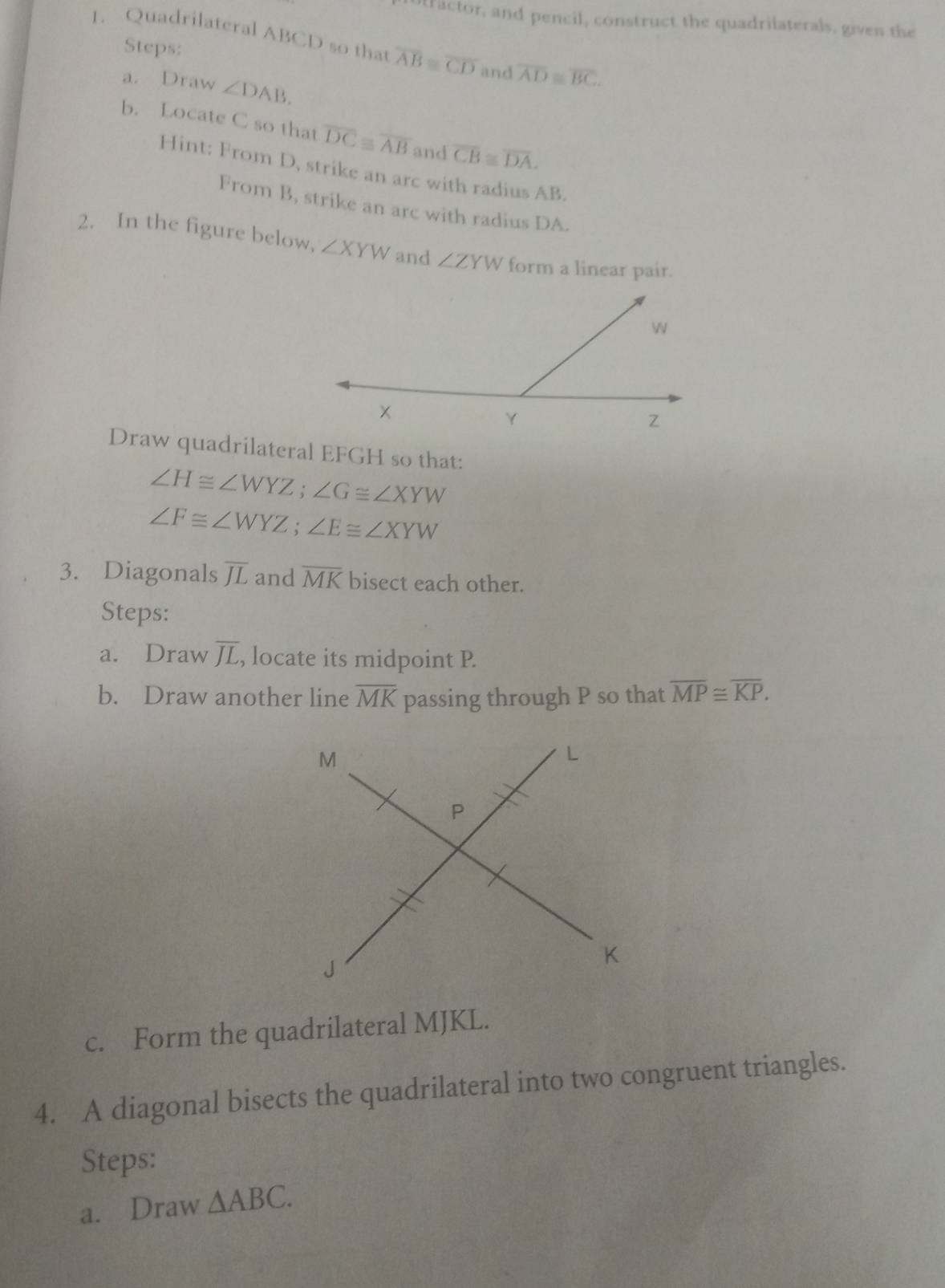 otractor, and pencil, construct the quadrilaterals, given the 
1. Quadrilateral ABCD so that overline AB≌ overline CD and overline AD≌ overline BC. 
Steps: 
a. Draw ∠ DAB. 
b. Locate C so that overline DC≌ overline AB and overline CB≌ overline DA. 
Hint: From D, strike an arc with radius AB. 
From B, strike an arc with radius DA. 
2. In the figure below, ∠ XYW and ∠ ZYW form a linear pair. 
Draw quadrilateral EFGH so that:
∠ H≌ ∠ WYZ; ∠ G≌ ∠ XYW
∠ F≌ ∠ WYZ; ∠ E≌ ∠ XYW
3. Diagonals overline JL and overline MK bisect each other. 
Steps: 
a. Draw overline JL, , locate its midpoint P. 
b. Draw another line overline MK passing through P so that overline MP≌ overline KP. 
c. Form the quadrilateral MJKL. 
4. A diagonal bisects the quadrilateral into two congruent triangles. 
Steps: 
a. Draw △ ABC.