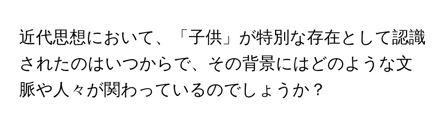 近代思想において、「子供」が特別な存在として認識されたのはいつからで、その背景にはどのような文脈や人々が関わっているのでしょうか？