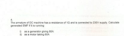 The armature of DC machine has a resistance of 1Ω and is connected to 230V supply. Calculate 
generated EMF if it is running 
i) as a generator giving 80A
ii) as a motor taking 60A