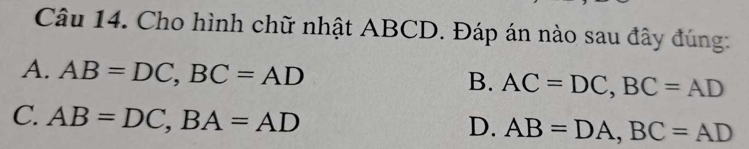 Cho hình chữ nhật ABCD. Đáp án nào sau đây đúng:
A. AB=DC, BC=AD
B. AC=DC, BC=AD
C. AB=DC, BA=AD
D. AB=DA, BC=AD