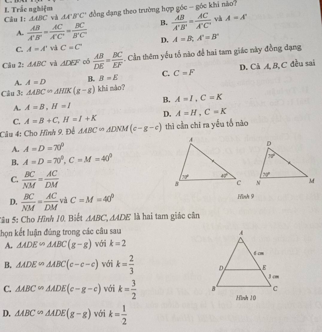 Trắc nghiệm
Câu 1: △ ABC và △ A'B'C' đồng dạng theo trường hợp góc - góc khi nào?
A.  AB/A'B' = AC/A'C' = BC/B'C' 
B.  AB/A'B' = AC/A'C'  và A=A'
D. A=B;A'=B'
C. A=A' và C=C'
Câu 2: △ ABC và △ DEF có  AB/DE = BC/EF . Cần thêm yếu tố nào để hai tam giác này đồng dạng
A. A=D
B. B=E
C. C=F D. Cả A, B, C đều sai
Câu 3: △ ABC∽ △ HIK(g-g) khi nào?
B. A=I,C=K
A. A=B,H=I
D. A=H,C=K
C. A=B+C,H=I+K
Câu 4: Cho Hình 9. Để △ ABC∽ △ DNM(c-g-c) thì cần chỉ ra yếu tố nào
A. A=D=70°
B. A=D=70^0,C=M=40^0
C.  BC/NM = AC/DM 
D.  BC/NM = AC/DM  và C=M=40° Hình 9
Câu 5: Cho Hình 10. Biết △ ABC,△ ADE là hai tam giác cân
Thọn kết luận đúng trong các câu sau
A. △ ADE∽ △ ABC(g-g) với k=2
B. △ ADE∽ △ ABC(c-c-c) với k= 2/3 
C. △ ABC∽ △ ADE(c-g-c) với k= 3/2 
Hình 10
D. △ ABC∽ △ ADE(g-g) với k= 1/2 